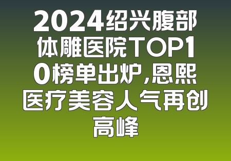2024绍兴腹部体雕医院TOP10榜单出炉，恩熙医疗美容人气再创高峰