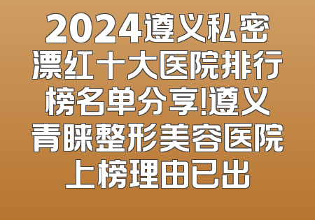2024遵义私密漂红十大医院排行榜名单分享！遵义青睐整形美容医院上榜理由已出