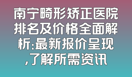 南宁畸形矫正医院排名及价格全面解析：最新报价呈现，了解所需资讯