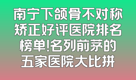 南宁下颌骨不对称矫正好评医院排名榜单！名列前茅的五家医院大比拼
