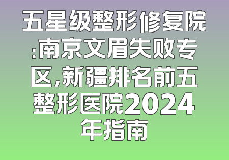 五星级整形修复院：南京文眉失败专区，新疆排名前五整形医院2024年指南
