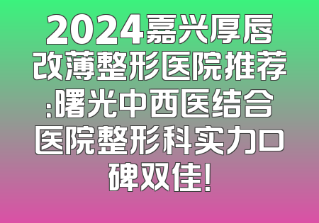 2024嘉兴厚唇改薄整形医院推荐：曙光中西医结合医院整形科实力口碑双佳！