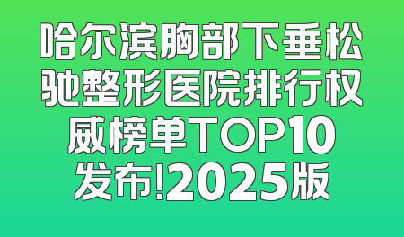 哈尔滨胸部下垂松驰整形医院排行权威榜单TOP10发布！2025版