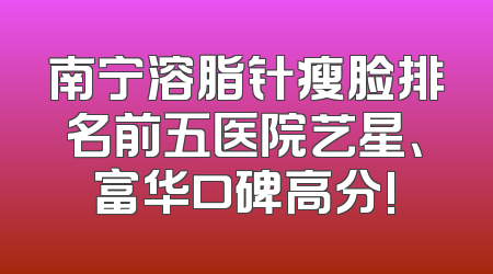 南宁溶脂针瘦脸排名前五医院艺星、富华口碑高分!