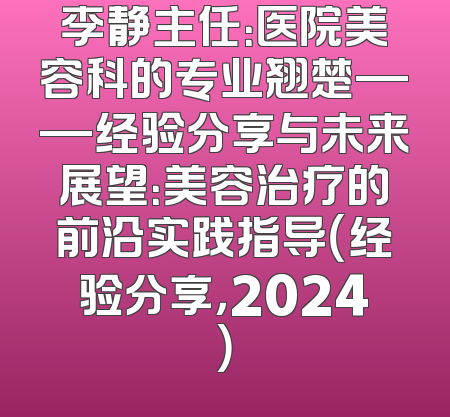 李静主任：医院美容科的专业翘楚——经验分享与未来展望：美容治疗的前沿实践指导（经验分享，2024）