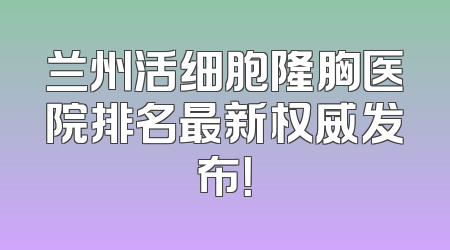 兰州活细胞隆胸医院排名最新权威发布！