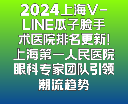 2024上海V-LINE瓜子脸手术医院排名更新！上海第一人民医院眼科专家团队引领潮流趋势
