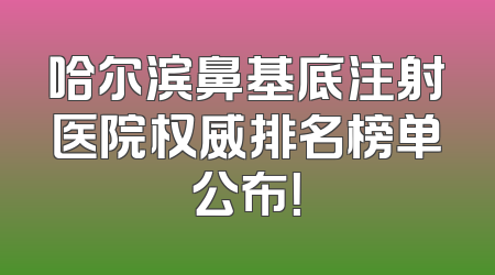 哈尔滨鼻基底注射医院权威排名榜单公布！