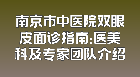 南京市中医院双眼皮面诊指南：医美科及专家团队介绍
