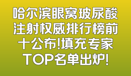 哈尔滨眼窝玻尿酸注射权威排行榜前十公布！填充专家TOP名单出炉！
