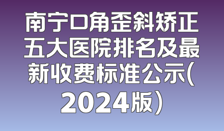 南宁口角歪斜矫正五大医院排名及最新收费标准公示（2024版）