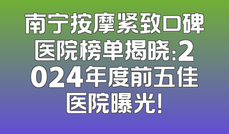 南宁按摩紧致口碑医院榜单揭晓：2024年度前五佳医院曝光！