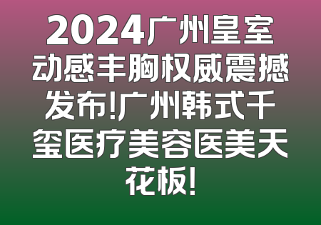 2024广州皇室动感丰胸权威震撼发布！广州韩式千玺医疗美容医美天花板！