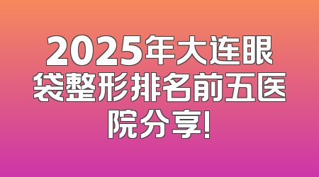 2025年大连眼袋整形排名前五医院分享!
