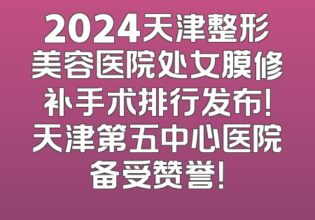 2024天津整形美容医院处女膜修补手术排行发布！天津第五中心医院备受赞誉！