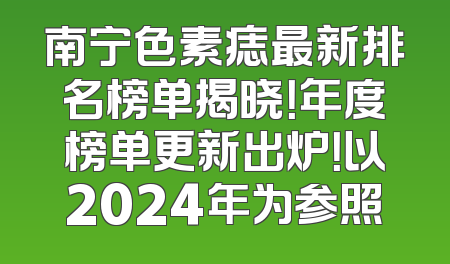 南宁色素痣最新排名榜单揭晓！年度榜单更新出炉！以2024年为参照