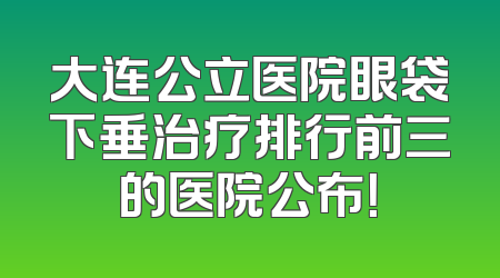 大连公立医院眼袋下垂治疗排行前三的医院公布！