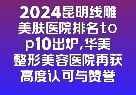 2024昆明线雕美肤医院排名top10出炉，华美整形美容医院再获高度认可与赞誉