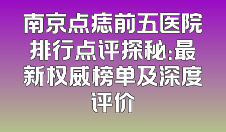 南京点痣前五医院排行点评探秘：最新权威榜单及深度评价