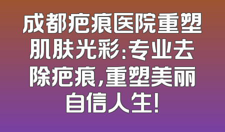 成都疤痕医院重塑肌肤光彩：专业去除疤痕，重塑美丽自信人生！