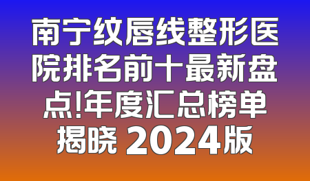 南宁纹唇线整形医院排名前十最新盘点！年度汇总榜单揭晓 2024版