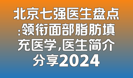 北京七强医生盘点：领衔面部脂肪填充医学，医生简介分享2024