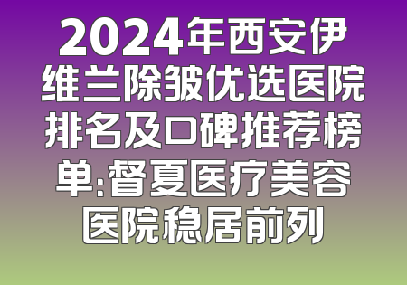 2024年西安伊维兰除皱优选医院排名及口碑推荐榜单：督夏医疗美容医院稳居前列