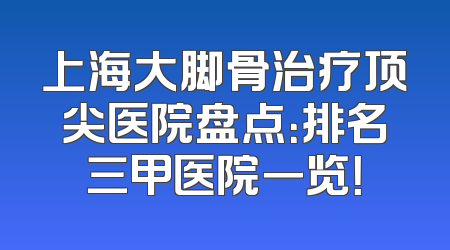 上海大脚骨治疗顶尖医院盘点：排名三甲医院一览！