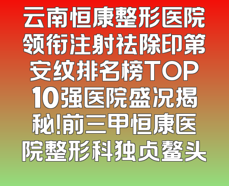 云南恒康整形医院领衔注射祛除印第安纹排名榜TOP10强医院盛况揭秘！前三甲恒康医院整形科独占鳌头