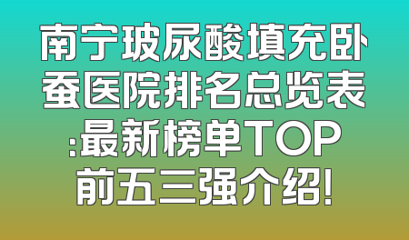 南宁玻尿酸填充卧蚕医院排名总览表：最新榜单TOP前五三强介绍！