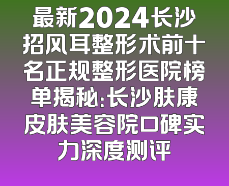 最新2024长沙招风耳整形术前十名正规整形医院榜单揭秘：长沙肤康皮肤美容院口碑实力深度测评