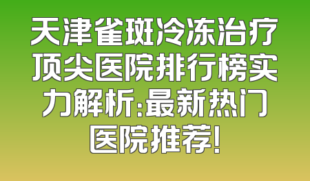 天津雀斑冷冻治疗顶尖医院排行榜实力解析：最新热门医院推荐！