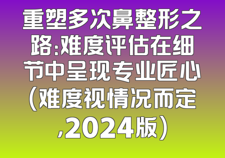 重塑多次鼻整形之路：难度评估在细节中呈现专业匠心（难度视情况而定，2024版）