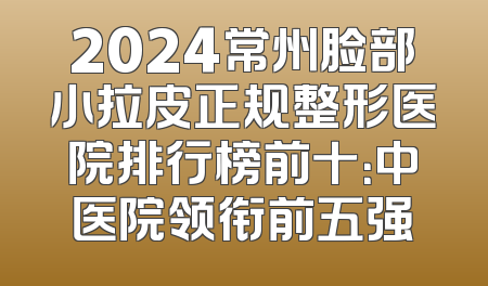2024常州脸部小拉皮正规整形医院排行榜前十：中医院领衔前五强