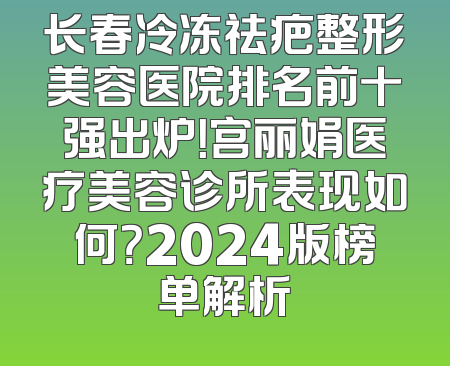 长春冷冻祛疤整形美容医院排名前十强出炉！宫丽娟医疗美容诊所表现如何？2024版榜单解析