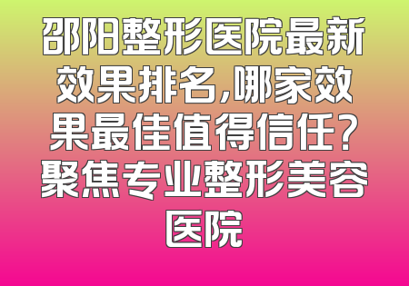 邵阳整形医院最新效果排名，哪家效果最佳值得信任？聚焦专业整形美容医院