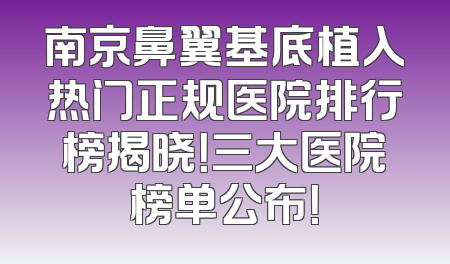 南京鼻翼基底植入热门正规医院排行榜揭晓！三大医院榜单公布！