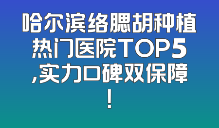 哈尔滨络腮胡种植热门医院TOP5，实力口碑双保障！