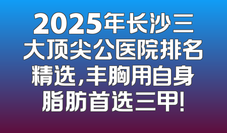 2025年长沙三大顶尖公医院排名精选，丰胸用自身脂肪首选三甲！