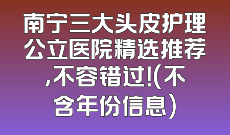 南宁三大头皮护理公立医院精选推荐，不容错过！(不含年份信息)