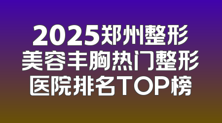 2025郑州整形美容丰胸热门整形医院排名TOP榜