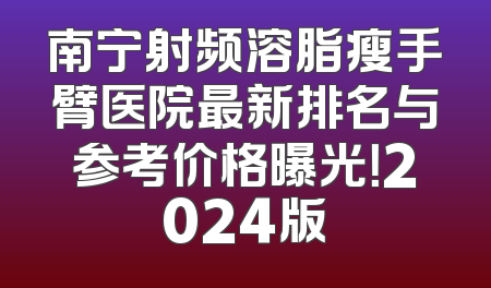 南宁射频溶脂瘦手臂医院最新排名与参考价格曝光！2024版