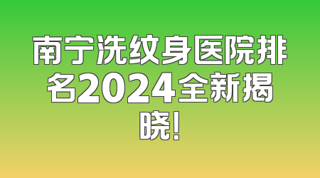南宁洗纹身医院排名2024全新揭晓！