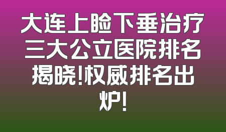 大连上睑下垂治疗三大公立医院排名揭晓！权威排名出炉！