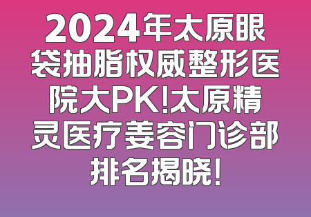 2024年太原眼袋抽脂权威整形医院大PK！太原精灵医疗姜容门诊部排名揭晓！