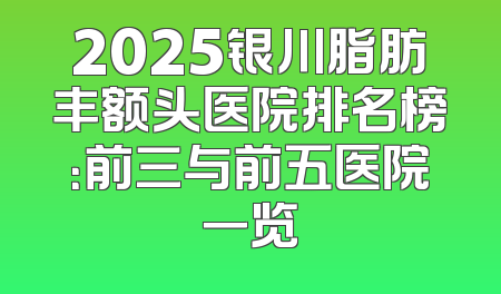 2025银川脂肪丰额头医院排名榜：前三与前五医院一览