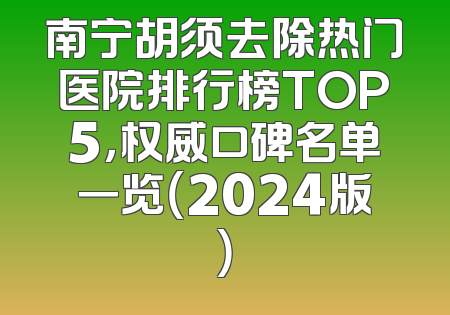 南宁胡须去除热门医院排行榜TOP5，权威口碑名单一览（2024版）