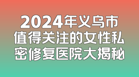 2024年义乌市值得关注的女性私密修复医院大揭秘