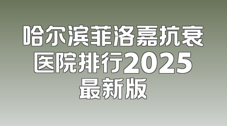 哈尔滨菲洛嘉抗衰医院排行2025最新版