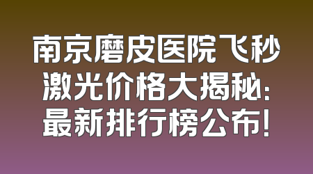 南京磨皮医院飞秒激光价格大揭秘：最新排行榜公布！